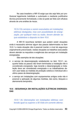 No caso brasileiro a NR-10 exige que isto seja feito por pro-
fissional legalmente habilitado e autorizado e mediante justificativa
técnica previamente formalizada, e isto só pode ser feito com eficácia
através de uma análise de riscos.



     10.5.4 Os serviços a serem executados em instalações
     elétricas desligadas, mas com possibilidade de energi-
     zação, por qualquer meio ou razão, devem atender ao
     que estabelece o disposto no item 10.6.

         A NR-10 reconhece também que podem existir situações
onde é necessário eliminar algum dos passos determinados no item
10.5.1 e nesta situação não é possível manter o nível de segurança
originalmente preconizado, nestas situações os trabalhos executados
devem atender os requisitos e exigências dos serviços em instalação
energizadas.
         São exemplos de tais situações:
• o serviço de desenergização estabelecido no item 10.5.1, en-
   quanto todos os passos não forem terminados a instalação não é
   considerada energizada, logo durante a desenergização a insta-
   lação deve ser considerada energizada e os trabalhadores de-
   vem usar todas as medidas de proteção coletiva e individual até o
   ultimo passo da desenergização;
• o serviço em instalações com equipamentos antigos onde não é
   possível a aplicação de algumas medidas, tais como, bloqueio e
   aterramento temporário.


10.6 - SEGURANÇA EM INSTALAÇÕES ELÉTRICAS ENERGIZA-
DAS



     10.6.1 As intervenções em instalações elétricas com
     tensão igual ou superior a 50 Volts em corrente alterna-


Copyright © 2006-2008 Mi Omega Engenharia. Todos os direitos reservados   53
 