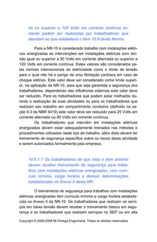 da ou superior a 120 Volts em corrente contínua so-
     mente podem ser realizadas por trabalhadores que
     atendam ao que estabelece o item 10.8 desta Norma.

         Para a NR-10 é considerado trabalho com instalações elétri-
cas energizadas as intervenções em instalações elétricas com ten-
são igual ou superior a 50 Volts em corrente alternada ou superior a
120 Volts em corrente contínua. Estes valores são considerados pe-
las normas internacionais de eletricidade como o limite de tensão
para o qual não há o perigo de uma fibrilação cardíaca em caso de
choque elétrico. Este valor deve ser considerado como limite superi-
or, na aplicação da NR-10, para que seja garantida a segurança dos
trabalhadores, dependendo das influências externas este valor deve
ser reduzido. Para os trabalhadores que podem estar molhados du-
rante a realização de suas atividades ou para os trabalhadores que
realizam seu trabalho em compartimento condutivo (definido na se-
ção 9.3 da NBR 5410) este valor deve ser reduzido para 25 Volts em
corrente alternada ou 60 Volts em corrente contínua.
         Os trabalhadores que intervêm em instalações elétricas
energizadas devem estar adequadamente treinados nos métodos e
procedimentos utilizados neste tipo de trabalho, além disto devem ter
treinamento de segurança específico sobre os riscos desta atividade
e serem autorizados formalmente pela empresa.



     10.6.1.1 Os trabalhadores de que trata o item anterior
     devem receber treinamento de segurança para traba-
     lhos com instalações elétricas energizadas, com currí-
     culo mínimo, carga horária e demais determinações
     estabelecidas no Anexo II desta NR.

          O treinamento de segurança para trabalhos com instalações
elétricas energizadas tem currículo mínimo e carga horária estabele-
cida no Anexo II da NR-10. Os trabalhadores que realizam os servi-
ços em baixa tensão devem receber o treinamento básico em segu-
rança e os trabalhadores que realizam serviços no SEP ou em alta

Copyright © 2006-2008 Mi Omega Engenharia. Todos os direitos reservados
 