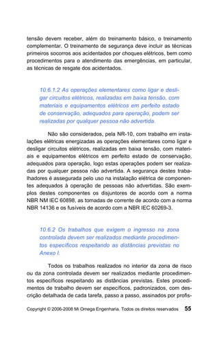 tensão devem receber, além do treinamento básico, o treinamento
complementar. O treinamento de segurança deve incluir as técnicas
primeiros socorros aos acidentados por choques elétricos, bem como
procedimentos para o atendimento das emergências, em particular,
as técnicas de resgate dos acidentados.



     10.6.1.2 As operações elementares como ligar e desli-
     gar circuitos elétricos, realizadas em baixa tensão, com
     materiais e equipamentos elétricos em perfeito estado
     de conservação, adequados para operação, podem ser
     realizadas por qualquer pessoa não advertida.

         Não são considerados, pela NR-10, com trabalho em insta-
lações elétricas energizadas as operações elementares como ligar e
desligar circuitos elétricos, realizadas em baixa tensão, com materi-
ais e equipamentos elétricos em perfeito estado de conservação,
adequados para operação, logo estas operações podem ser realiza-
das por qualquer pessoa não advertida. A segurança destes traba-
lhadores é assegurada pelo uso na instalação elétrica de componen-
tes adequados à operação de pessoas não advertidas. São exem-
plos destes componentes os disjuntores de acordo com a norma
NBR NM IEC 60898, as tomadas de corrente de acordo com a norma
NBR 14136 e os fusíveis de acordo com a NBR IEC 60269-3.



     10.6.2 Os trabalhos que exigem o ingresso na zona
     controlada devem ser realizados mediante procedimen-
     tos específicos respeitando as distâncias previstas no
     Anexo I.

         Todos os trabalhos realizados no interior da zona de risco
ou da zona controlada devem ser realizados mediante procedimen-
tos específicos respeitando as distâncias previstas. Estes procedi-
mentos de trabalho devem ser específicos, padronizados, com des-
crição detalhada de cada tarefa, passo a passo, assinados por profis-

Copyright © 2006-2008 Mi Omega Engenharia. Todos os direitos reservados   55
 