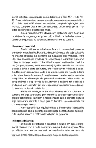 sional habilitado e autorizado como determina o item 10.11.1 da NR-
10. O conteúdo mínimo destes procedimento estabelecidos pelo item
10.113 da mesma NR devem ser: objetivo, campo de aplicação, base
técnica, competências e responsabilidades, disposições gerais, me-
didas de controle e orientações finais.
         Estes procedimentos devem ser elaborado com base nos
requisitos de segurança exigidos pelo método de trabalho adotado,
dentre os seguintes: ao potencial, a distância ou ao contato.

 Método ao potencial
          Neste método, o trabalhador fica em contato direto com os
elementos energizados. Portanto, é necessário que ele seja colocado
no mesmo potencial do elemento da instalação que manipula. Para
isto, são necessárias medidas de proteção que garantam o mesmo
potencial no corpo inteiro do trabalhador, como vestimentas conduto-
ras (roupas, botinas, luvas e capuzes) ligadas através de um cabo
elétrico e cinto à parte condutora, onde está sendo realizado o traba-
lho. Deve ser assegurado ainda o seu isolamento em relação à terra
e às outras fases da instalação mediante uso de elementos isolantes
adequados às diferenças de potencial existentes. Além disso, os
equipamentos e dispositivos que sustentam o trabalhador (escadas e
andaimes, por exemplo) devem proporcionar um isolamento adequa-
do ao nível de tensão existente.
          Antes de começar o trabalho, deverá ser comprovada a
corrente de fuga que circula pelo elemento do qual depende a isola-
ção do trabalhador. Também é recomendado que a corrente de fuga
seja monitorada durante a execução do trabalho. Isto é realizado por
um micro-amperímetro.
          Vale destacar que equipamentos e treinamento adequados
são essenciais para a garantia da segurança do trabalhador que exe-
cuta tarefas usando o método de trabalho ao potencial.

 Método à distância
          O método de trabalho à distância é aquele em que o profis-
sional interage com a parte energizada a uma distância segura. Nes-
te método, em nenhum momento o trabalhador entra na zona de
Copyright © 2006-2008 Mi Omega Engenharia. Todos os direitos reservados
 