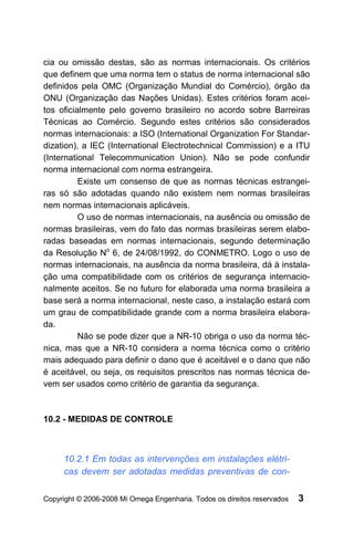 cia ou omissão destas, são as normas internacionais. Os critérios
que definem que uma norma tem o status de norma internacional são
definidos pela OMC (Organização Mundial do Comércio), órgão da
ONU (Organização das Nações Unidas). Estes critérios foram acei-
tos oficialmente pelo governo brasileiro no acordo sobre Barreiras
Técnicas ao Comércio. Segundo estes critérios são considerados
normas internacionais: a ISO (International Organization For Standar-
dization), a IEC (International Electrotechnical Commission) e a ITU
(International Telecommunication Union). Não se pode confundir
norma internacional com norma estrangeira.
          Existe um consenso de que as normas técnicas estrangei-
ras só são adotadas quando não existem nem normas brasileiras
nem normas internacionais aplicáveis.
          O uso de normas internacionais, na ausência ou omissão de
normas brasileiras, vem do fato das normas brasileiras serem elabo-
radas baseadas em normas internacionais, segundo determinação
da Resolução No 6, de 24/08/1992, do CONMETRO. Logo o uso de
normas internacionais, na ausência da norma brasileira, dá à instala-
ção uma compatibilidade com os critérios de segurança internacio-
nalmente aceitos. Se no futuro for elaborada uma norma brasileira a
base será a norma internacional, neste caso, a instalação estará com
um grau de compatibilidade grande com a norma brasileira elabora-
da.
          Não se pode dizer que a NR-10 obriga o uso da norma téc-
nica, mas que a NR-10 considera a norma técnica como o critério
mais adequado para definir o dano que é aceitável e o dano que não
é aceitável, ou seja, os requisitos prescritos nas normas técnica de-
vem ser usados como critério de garantia da segurança.



10.2 - MEDIDAS DE CONTROLE



     10.2.1 Em todas as intervenções em instalações elétri-
     cas devem ser adotadas medidas preventivas de con-

Copyright © 2006-2008 Mi Omega Engenharia. Todos os direitos reservados   3
 