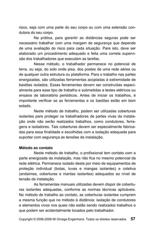 risco, seja com uma parte do seu corpo ou com uma extensão con-
dutora do seu corpo.
          Na prática, para garantir as distâncias seguras pode ser
necessário trabalhar com uma margem de segurança que depende
de uma avaliação do risco para cada situação. Para isto, deve ser
elaborado um procedimento adequado e feita uma correta supervi-
são dos trabalhadores que executam as tarefas.
          Nesse método, o trabalhador permanece no potencial de
terra, ou seja, do solo onde pisa, dos postes de uma rede aérea ou
de qualquer outra estrutura ou plataforma. Para o trabalho nas partes
energizadas, são utilizadas ferramentas acopladas à extremidade de
bastões isolados. Essas ferramentas devem ser construídas especi-
almente para esse tipo de trabalho e submetidas a testes elétricos ou
ensaios de laboratório periódicos. Antes de iniciar os trabalhos, é
importante verificar se as ferramentas e os bastões estão em bom
estado.
          Neste método de trabalho, podem ser utilizadas coberturas
isolantes para proteger os trabalhadores de partes vivas da instala-
ção onde não serão realizados trabalhos, como condutores, ferra-
gens e isoladores. Tais coberturas devem ser especialmente fabrica-
das para essa finalidade e escolhidas com a isolação adequada para
suportar com segurança as tensões da instalação.

Método ao contato
         Neste método de trabalho, o profissional tem contato com a
parte energizada da instalação, mas não fica no mesmo potencial da
rede elétrica. Permanece isolado desta por meio de equipamentos de
proteção individual (botas, luvas e mangas isolantes) e coletiva
(andaimes, coberturas e mantas isolantes) adequados ao nível de
tensão da instalação.
         As ferramentas manuais utilizadas devem dispor de cobertu-
ras isolantes adequadas, conforme as normas técnicas aplicáveis.
No método de trabalho ao contato, as coberturas isolantes cumprem
a mesma função que no método à distância: isolação de condutores
e elementos vivos nos quais não estão sendo realizados trabalhos e
que podem ser acidentalmente tocados pelo trabalhador.

Copyright © 2006-2008 Mi Omega Engenharia. Todos os direitos reservados   57
 