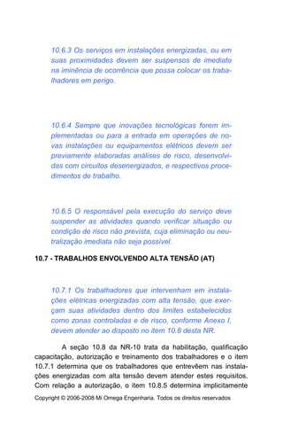 10.6.3 Os serviços em instalações energizadas, ou em
     suas proximidades devem ser suspensos de imediato
     na iminência de ocorrência que possa colocar os traba-
     lhadores em perigo.




     10.6.4 Sempre que inovações tecnológicas forem im-
     plementadas ou para a entrada em operações de no-
     vas instalações ou equipamentos elétricos devem ser
     previamente elaboradas análises de risco, desenvolvi-
     das com circuitos desenergizados, e respectivos proce-
     dimentos de trabalho.



     10.6.5 O responsável pela execução do serviço deve
     suspender as atividades quando verificar situação ou
     condição de risco não prevista, cuja eliminação ou neu-
     tralização imediata não seja possível.

10.7 - TRABALHOS ENVOLVENDO ALTA TENSÃO (AT)



     10.7.1 Os trabalhadores que intervenham em instala-
     ções elétricas energizadas com alta tensão, que exer-
     çam suas atividades dentro dos limites estabelecidos
     como zonas controladas e de risco, conforme Anexo I,
     devem atender ao disposto no item 10.8 desta NR.

        A seção 10.8 da NR-10 trata da habilitação, qualificação
capacitação, autorização e treinamento dos trabalhadores e o item
10.7.1 determina que os trabalhadores que entrevêem nas instala-
ções energizadas com alta tensão devem atender estes requisitos.
Com relação a autorização, o item 10.8.5 determina implicitamente
Copyright © 2006-2008 Mi Omega Engenharia. Todos os direitos reservados
 