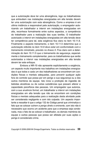 que a autorização deve ter uma abrangência, logo os trabalhadores
que entrevêem nas instalações energizadas em alta tensão devem
ter uma autorização com esta abrangência. Como a empresa é em
ultima instância a responsável pela autorização, o empregador auto-
rizando um trabalhador a intervir em instalações energizadas em
alta, reconhece formalmente entre outros aspectos, a competência
do trabalhador para a realização das suas tarefas. O trabalhador
autorizado a intervir em instalações energizadas em alta tensão deve
ter competência para tal, esta exigência fica clara no item 10.11.8.
Finalmente o aspecto treinamento, o item 10.11.5 determina que a
autorização referida no item 10.8 deve estar em conformidade com o
treinamento ministrado, previsto no Anexo II. Fica claro com a deter-
minação do item 10.11.5 que o treinamento de segurança, especial-
mente o treinamento complementar, para os trabalhadores que serão
autorizados a intervir nas instalações energizadas em alta tensão
devem ter este enfoque.
         Embora a NR-10 não apresente explicitamente a exigência,
um aspecto muito importante nos trabalhos em instalações energiza-
das é que todos e cada um dos trabalhadores se encontrem em con-
dições físicas e mentais adequadas, para prevenir qualquer ação
fora do controle que possa por em perigo a sua segurança ou a dos
outros membros da equipe. Isto inclui a proibição de ingestão de
bebidas alcoólicas ou de outras substâncias que possam alterar a
capacidade psicofísica das pessoas. Um empregador que autoriza,
com a sua anuência formal, um trabalhador a intervir em instalações
energizadas em alta tensão que não se encontrem em condições
físicas e mentais adequadas para a realização desta atividade pode
ser considerada negligente e com isto culpada. Um aspecto impor-
tante a ressaltar é que o artigo 132 do Código penal que criminaliza o
fato que se colocar outrem a perigo direto e eminente, com isto não é
necessário que ocorra um acidente para que a empresa seja conde-
nada, mas o fato de se colocar o trabalhador, os demais membros da
equipe e outras pessoas que possa ser afetada por suas ações a
perigo é considerado crime.




Copyright © 2006-2008 Mi Omega Engenharia. Todos os direitos reservados   59
 