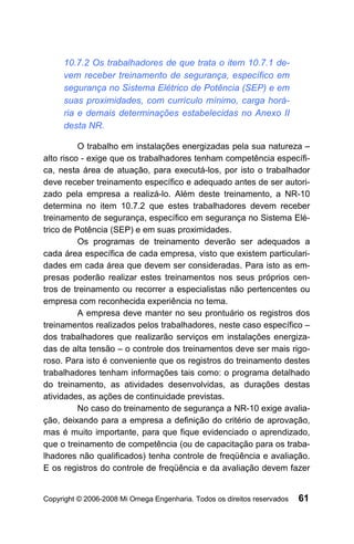 10.7.2 Os trabalhadores de que trata o item 10.7.1 de-
     vem receber treinamento de segurança, específico em
     segurança no Sistema Elétrico de Potência (SEP) e em
     suas proximidades, com currículo mínimo, carga horá-
     ria e demais determinações estabelecidas no Anexo II
     desta NR.

          O trabalho em instalações energizadas pela sua natureza –
alto risco - exige que os trabalhadores tenham competência específi-
ca, nesta área de atuação, para executá-los, por isto o trabalhador
deve receber treinamento específico e adequado antes de ser autori-
zado pela empresa a realizá-lo. Além deste treinamento, a NR-10
determina no item 10.7.2 que estes trabalhadores devem receber
treinamento de segurança, específico em segurança no Sistema Elé-
trico de Potência (SEP) e em suas proximidades.
          Os programas de treinamento deverão ser adequados a
cada área específica de cada empresa, visto que existem particulari-
dades em cada área que devem ser consideradas. Para isto as em-
presas poderão realizar estes treinamentos nos seus próprios cen-
tros de treinamento ou recorrer a especialistas não pertencentes ou
empresa com reconhecida experiência no tema.
          A empresa deve manter no seu prontuário os registros dos
treinamentos realizados pelos trabalhadores, neste caso específico –
dos trabalhadores que realizarão serviços em instalações energiza-
das de alta tensão – o controle dos treinamentos deve ser mais rigo-
roso. Para isto é conveniente que os registros do treinamento destes
trabalhadores tenham informações tais como: o programa detalhado
do treinamento, as atividades desenvolvidas, as durações destas
atividades, as ações de continuidade previstas.
          No caso do treinamento de segurança a NR-10 exige avalia-
ção, deixando para a empresa a definição do critério de aprovação,
mas é muito importante, para que fique evidenciado o aprendizado,
que o treinamento de competência (ou de capacitação para os traba-
lhadores não qualificados) tenha controle de freqüência e avaliação.
E os registros do controle de freqüência e da avaliação devem fazer


Copyright © 2006-2008 Mi Omega Engenharia. Todos os direitos reservados   61
 