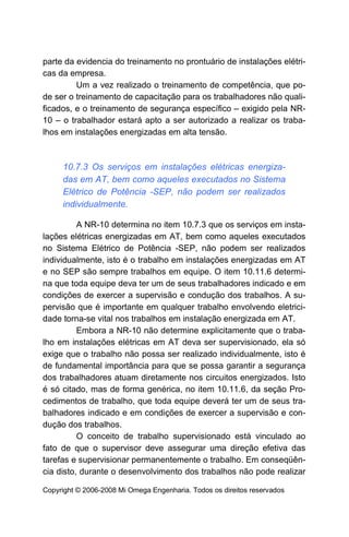 parte da evidencia do treinamento no prontuário de instalações elétri-
cas da empresa.
         Um a vez realizado o treinamento de competência, que po-
de ser o treinamento de capacitação para os trabalhadores não quali-
ficados, e o treinamento de segurança específico – exigido pela NR-
10 – o trabalhador estará apto a ser autorizado a realizar os traba-
lhos em instalações energizadas em alta tensão.



     10.7.3 Os serviços em instalações elétricas energiza-
     das em AT, bem como aqueles executados no Sistema
     Elétrico de Potência -SEP, não podem ser realizados
     individualmente.

          A NR-10 determina no item 10.7.3 que os serviços em insta-
lações elétricas energizadas em AT, bem como aqueles executados
no Sistema Elétrico de Potência -SEP, não podem ser realizados
individualmente, isto é o trabalho em instalações energizadas em AT
e no SEP são sempre trabalhos em equipe. O item 10.11.6 determi-
na que toda equipe deva ter um de seus trabalhadores indicado e em
condições de exercer a supervisão e condução dos trabalhos. A su-
pervisão que é importante em qualquer trabalho envolvendo eletrici-
dade torna-se vital nos trabalhos em instalação energizada em AT.
          Embora a NR-10 não determine explicitamente que o traba-
lho em instalações elétricas em AT deva ser supervisionado, ela só
exige que o trabalho não possa ser realizado individualmente, isto é
de fundamental importância para que se possa garantir a segurança
dos trabalhadores atuam diretamente nos circuitos energizados. Isto
é só citado, mas de forma genérica, no item 10.11.6, da seção Pro-
cedimentos de trabalho, que toda equipe deverá ter um de seus tra-
balhadores indicado e em condições de exercer a supervisão e con-
dução dos trabalhos.
          O conceito de trabalho supervisionado está vinculado ao
fato de que o supervisor deve assegurar uma direção efetiva das
tarefas e supervisionar permanentemente o trabalho. Em conseqüên-
cia disto, durante o desenvolvimento dos trabalhos não pode realizar

Copyright © 2006-2008 Mi Omega Engenharia. Todos os direitos reservados
 