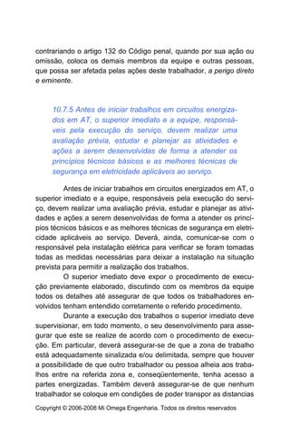 contrariando o artigo 132 do Código penal, quando por sua ação ou
omissão, coloca os demais membros da equipe e outras pessoas,
que possa ser afetada pelas ações deste trabalhador, a perigo direto
e eminente.



     10.7.5 Antes de iniciar trabalhos em circuitos energiza-
     dos em AT, o superior imediato e a equipe, responsá-
     veis pela execução do serviço, devem realizar uma
     avaliação prévia, estudar e planejar as atividades e
     ações a serem desenvolvidas de forma a atender os
     princípios técnicos básicos e as melhores técnicas de
     segurança em eletricidade aplicáveis ao serviço.

         Antes de iniciar trabalhos em circuitos energizados em AT, o
superior imediato e a equipe, responsáveis pela execução do servi-
ço, devem realizar uma avaliação prévia, estudar e planejar as ativi-
dades e ações a serem desenvolvidas de forma a atender os princí-
pios técnicos básicos e as melhores técnicas de segurança em eletri-
cidade aplicáveis ao serviço. Deverá, ainda, comunicar-se com o
responsável pela instalação elétrica para verificar se foram tomadas
todas as medidas necessárias para deixar a instalação na situação
prevista para permitir a realização dos trabalhos.
         O superior imediato deve expor o procedimento de execu-
ção previamente elaborado, discutindo com os membros da equipe
todos os detalhes até assegurar de que todos os trabalhadores en-
volvidos tenham entendido corretamente o referido procedimento.
         Durante a execução dos trabalhos o superior imediato deve
supervisionar, em todo momento, o seu desenvolvimento para asse-
gurar que este se realize de acordo com o procedimento de execu-
ção. Em particular, deverá assegurar-se de que a zona de trabalho
está adequadamente sinalizada e/ou delimitada, sempre que houver
a possibilidade de que outro trabalhador ou pessoa alheia aos traba-
lhos entre na referida zona e, conseqüentemente, tenha acesso a
partes energizadas. Também deverá assegurar-se de que nenhum
trabalhador se coloque em condições de poder transpor as distancias
Copyright © 2006-2008 Mi Omega Engenharia. Todos os direitos reservados
 