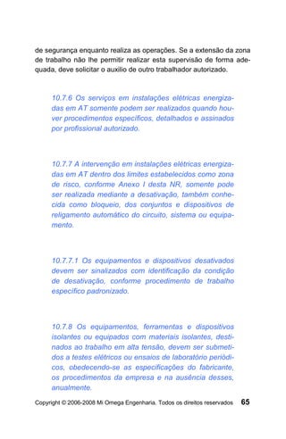 de segurança enquanto realiza as operações. Se a extensão da zona
de trabalho não lhe permitir realizar esta supervisão de forma ade-
quada, deve solicitar o auxilio de outro trabalhador autorizado.



     10.7.6 Os serviços em instalações elétricas energiza-
     das em AT somente podem ser realizados quando hou-
     ver procedimentos específicos, detalhados e assinados
     por profissional autorizado.



     10.7.7 A intervenção em instalações elétricas energiza-
     das em AT dentro dos limites estabelecidos como zona
     de risco, conforme Anexo I desta NR, somente pode
     ser realizada mediante a desativação, também conhe-
     cida como bloqueio, dos conjuntos e dispositivos de
     religamento automático do circuito, sistema ou equipa-
     mento.



     10.7.7.1 Os equipamentos e dispositivos desativados
     devem ser sinalizados com identificação da condição
     de desativação, conforme procedimento de trabalho
     específico padronizado.



     10.7.8 Os equipamentos, ferramentas e dispositivos
     isolantes ou equipados com materiais isolantes, desti-
     nados ao trabalho em alta tensão, devem ser submeti-
     dos a testes elétricos ou ensaios de laboratório periódi-
     cos, obedecendo-se as especificações do fabricante,
     os procedimentos da empresa e na ausência desses,
     anualmente.
Copyright © 2006-2008 Mi Omega Engenharia. Todos os direitos reservados   65
 