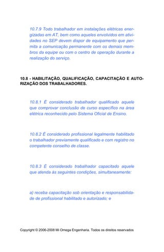 10.7.9 Todo trabalhador em instalações elétricas ener-
     gizadas em AT, bem como aqueles envolvidos em ativi-
     dades no SEP devem dispor de equipamento que per-
     mita a comunicação permanente com os demais mem-
     bros da equipe ou com o centro de operação durante a
     realização do serviço.



10.8 - HABILITAÇÃO, QUALIFICAÇÃO, CAPACITAÇÃO E AUTO-
RIZAÇÃO DOS TRABALHADORES.



     10.8.1 É considerado trabalhador qualificado aquele
     que comprovar conclusão de curso específico na área
     elétrica reconhecido pelo Sistema Oficial de Ensino.



     10.8.2 É considerado profissional legalmente habilitado
     o trabalhador previamente qualificado e com registro no
     competente conselho de classe.



     10.8.3 É considerado trabalhador capacitado aquele
     que atenda às seguintes condições, simultaneamente:



     a) receba capacitação sob orientação e responsabilida-
     de de profissional habilitado e autorizado; e




Copyright © 2006-2008 Mi Omega Engenharia. Todos os direitos reservados
 