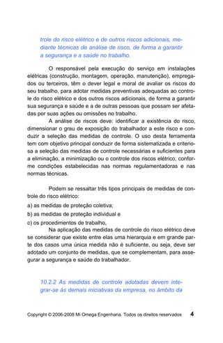 trole do risco elétrico e de outros riscos adicionais, me-
     diante técnicas de análise de risco, de forma a garantir
     a segurança e a saúde no trabalho.

          O responsável pela execução do serviço em instalações
elétricas (construção, montagem, operação, manutenção), emprega-
dos ou terceiros, têm o dever legal e moral de avaliar os riscos do
seu trabalho, para adotar medidas preventivas adequadas ao contro-
le do risco elétrico e dos outros riscos adicionais, de forma a garantir
sua segurança e saúde e a de outras pessoas que possam ser afeta-
das por suas ações ou omissões no trabalho.
          A análise de riscos deve: identificar a existência do risco,
dimensionar o grau de exposição do trabalhador a este risco e con-
duzir a seleção das medidas de controle. O uso desta ferramenta
tem com objetivo principal conduzir de forma sistematizada e criterio-
sa a seleção das medidas de controle necessárias e suficientes para
a eliminação, a minimização ou o controle dos riscos elétrico, confor-
me condições estabelecidas nas normas regulamentadoras e nas
normas técnicas.

          Podem se ressaltar três tipos principais de medidas de con-
trole do risco elétrico:
a) as medidas de proteção coletiva;
b) as medidas de proteção individual e
c) os procedimentos de trabalho,
         Na aplicação das medidas de controle do risco elétrico deve
se considerar que existe entre elas uma hierarquia e em grande par-
te dos casos uma única medida não é suficiente, ou seja, deve ser
adotado um conjunto de medidas, que se complementam, para asse-
gurar a segurança e saúde do trabalhador.



     10.2.2 As medidas de controle adotadas devem inte-
     grar-se às demais iniciativas da empresa, no âmbito da



Copyright © 2006-2008 Mi Omega Engenharia. Todos os direitos reservados   4
 