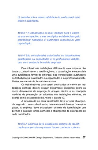 b) trabalhe sob a responsabilidade de profissional habi-
     litado e autorizado.



     10.8.3.1 A capacitação só terá validade para a empre-
     sa que o capacitou e nas condições estabelecidas pelo
     profissional habilitado e autorizado responsável pela
     capacitação.



     10.8.4 São considerados autorizados os trabalhadores
     qualificados ou capacitados e os profissionais habilita-
     dos, com anuência formal da empresa.

          Para intervir nas instalações elétricas de uma empresa não
basta o conhecimento, a qualificação ou a capacitação, é necessária
uma autorização formal da empresa. São considerados autorizados
os trabalhadores qualificados ou capacitados e os profissionais habi-
litados, com anuência formal da empresa.
          Os trabalhadores para serem autorizados a intervir em ins-
talações elétricas devem possuir treinamento específico sobre os
riscos decorrentes do emprego da energia elétrica e as principais
medidas de prevenção de acidentes em instalações elétricas, de
acordo com o estabelecido no Anexo II da NR-10.
          A autorização de cada trabalhador deve ter uma abrangên-
cia segundo o seu conhecimento, treinamento e interesse do empre-
gador. A empresa deve estabelecer sistema de identificação que
permita a qualquer tempo conhecer a abrangência da autorização de
cada trabalhador.



     10.8.5 A empresa deve estabelecer sistema de identifi-
     cação que permita a qualquer tempo conhecer a abran-



Copyright © 2006-2008 Mi Omega Engenharia. Todos os direitos reservados   67
 