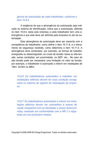 gência da autorização de cada trabalhador, conforme o
     item 10.8.4.

         A exigência de que a abrangência da autorização seja indi-
cada no sistema de identificação, indica que a autorização, definida
no item 10.8.4, dada pela empresa a cada trabalhador tem uma a-
brangência e que esta deve ser definida pela empresa no ato da au-
torização.
         Esta abrangência da autorização deve ser coerente com a
competência do trabalhador, como define o item 10.11.8, e o treina-
mento de segurança recebido, como determina o item 10.11.5. A
abrangência deve contemplar, por exemplo, as formas de trabalho:
energizado ou desenergizado; os níveis de tensão: baixa ou alta ten-
são; outras condições: em proximidade, no SEP, etc... No caso da
alta tensão pode ser necessária uma limitação no valor da tensão,
por exemplo, o trabalhador é autorizado a intervir em instalações de
15kV, 34,5kV ou 88kV.



     10.8.6 Os trabalhadores autorizados a trabalhar em
     instalações elétricas devem ter essa condição consig-
     nada no sistema de registro de empregado da empre-
     sa.




     10.8.7 Os trabalhadores autorizados a intervir em insta-
     lações elétricas devem ser submetidos à exame de
     saúde compatível com as atividades a serem desenvol-
     vidas, realizado em conformidade com a NR 7 e regis-
     trado em seu prontuário médico.




Copyright © 2006-2008 Mi Omega Engenharia. Todos os direitos reservados
 
