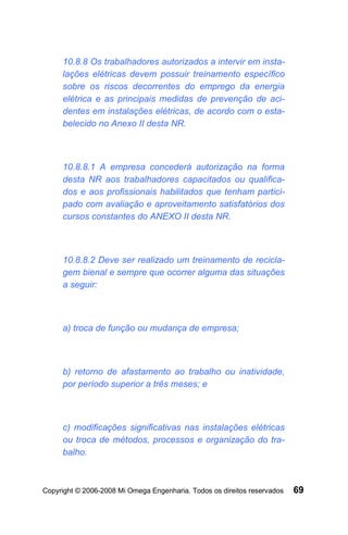 10.8.8 Os trabalhadores autorizados a intervir em insta-
     lações elétricas devem possuir treinamento específico
     sobre os riscos decorrentes do emprego da energia
     elétrica e as principais medidas de prevenção de aci-
     dentes em instalações elétricas, de acordo com o esta-
     belecido no Anexo II desta NR.



     10.8.8.1 A empresa concederá autorização na forma
     desta NR aos trabalhadores capacitados ou qualifica-
     dos e aos profissionais habilitados que tenham partici-
     pado com avaliação e aproveitamento satisfatórios dos
     cursos constantes do ANEXO II desta NR.



     10.8.8.2 Deve ser realizado um treinamento de recicla-
     gem bienal e sempre que ocorrer alguma das situações
     a seguir:



     a) troca de função ou mudança de empresa;



     b) retorno de afastamento ao trabalho ou inatividade,
     por período superior a três meses; e



     c) modificações significativas nas instalações elétricas
     ou troca de métodos, processos e organização do tra-
     balho.



Copyright © 2006-2008 Mi Omega Engenharia. Todos os direitos reservados   69
 