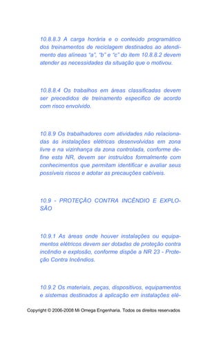 10.8.8.3 A carga horária e o conteúdo programático
     dos treinamentos de reciclagem destinados ao atendi-
     mento das alíneas “a”, “b” e “c” do item 10.8.8.2 devem
     atender as necessidades da situação que o motivou.



     10.8.8.4 Os trabalhos em áreas classificadas devem
     ser precedidos de treinamento especifico de acordo
     com risco envolvido.



     10.8.9 Os trabalhadores com atividades não relaciona-
     das às instalações elétricas desenvolvidas em zona
     livre e na vizinhança da zona controlada, conforme de-
     fine esta NR, devem ser instruídos formalmente com
     conhecimentos que permitam identificar e avaliar seus
     possíveis riscos e adotar as precauções cabíveis.



     10.9 - PROTEÇÃO CONTRA INCÊNDIO E EXPLO-
     SÃO



     10.9.1 As áreas onde houver instalações ou equipa-
     mentos elétricos devem ser dotadas de proteção contra
     incêndio e explosão, conforme dispõe a NR 23 - Prote-
     ção Contra Incêndios.



     10.9.2 Os materiais, peças, dispositivos, equipamentos
     e sistemas destinados à aplicação em instalações elé-

Copyright © 2006-2008 Mi Omega Engenharia. Todos os direitos reservados
 