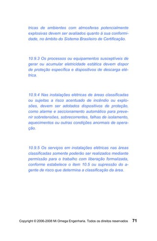 tricas de ambientes com atmosferas potencialmente
     explosivas devem ser avaliados quanto à sua conformi-
     dade, no âmbito do Sistema Brasileiro de Certificação.



     10.9.3 Os processos ou equipamentos susceptíveis de
     gerar ou acumular eletricidade estática devem dispor
     de proteção específica e dispositivos de descarga elé-
     trica.



     10.9.4 Nas instalações elétricas de áreas classificadas
     ou sujeitas a risco acentuado de incêndio ou explo-
     sões, devem ser adotados dispositivos de proteção,
     como alarme e seccionamento automático para preve-
     nir sobretensões, sobrecorrentes, falhas de isolamento,
     aquecimentos ou outras condições anormais de opera-
     ção.



     10.9.5 Os serviços em instalações elétricas nas áreas
     classificadas somente poderão ser realizados mediante
     permissão para o trabalho com liberação formalizada,
     conforme estabelece o item 10.5 ou supressão do a-
     gente de risco que determina a classificação da área.




Copyright © 2006-2008 Mi Omega Engenharia. Todos os direitos reservados   71
 