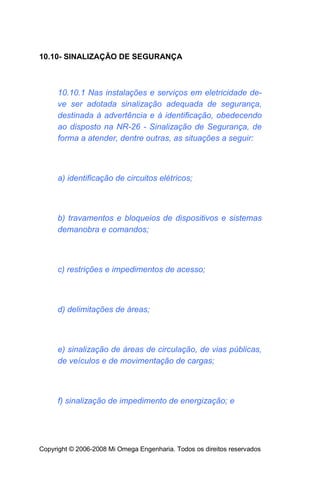 10.10- SINALIZAÇÃO DE SEGURANÇA



     10.10.1 Nas instalações e serviços em eletricidade de-
     ve ser adotada sinalização adequada de segurança,
     destinada à advertência e à identificação, obedecendo
     ao disposto na NR-26 - Sinalização de Segurança, de
     forma a atender, dentre outras, as situações a seguir:



     a) identificação de circuitos elétricos;



     b) travamentos e bloqueios de dispositivos e sistemas
     demanobra e comandos;



     c) restrições e impedimentos de acesso;



     d) delimitações de áreas;



     e) sinalização de áreas de circulação, de vias públicas,
     de veículos e de movimentação de cargas;



     f) sinalização de impedimento de energização; e




Copyright © 2006-2008 Mi Omega Engenharia. Todos os direitos reservados
 