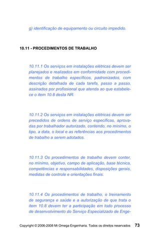 g) identificação de equipamento ou circuito impedido.



10.11 - PROCEDIMENTOS DE TRABALHO



     10.11.1 Os serviços em instalações elétricas devem ser
     planejados e realizados em conformidade com procedi-
     mentos de trabalho específicos, padronizados, com
     descrição detalhada de cada tarefa, passo a passo,
     assinados por profissional que atenda ao que estabele-
     ce o item 10.8 desta NR.



     10.11.2 Os serviços em instalações elétricas devem ser
     precedidos de ordens de serviço especificas, aprova-
     das por trabalhador autorizado, contendo, no mínimo, o
     tipo, a data, o local e as referências aos procedimentos
     de trabalho a serem adotados.



     10.11.3 Os procedimentos de trabalho devem conter,
     no mínimo, objetivo, campo de aplicação, base técnica,
     competências e responsabilidades, disposições gerais,
     medidas de controle e orientações finais.



     10.11.4 Os procedimentos de trabalho, o treinamento
     de segurança e saúde e a autorização de que trata o
     item 10.8 devem ter a participação em todo processo
     de desenvolvimento do Serviço Especializado de Enge-


Copyright © 2006-2008 Mi Omega Engenharia. Todos os direitos reservados   73
 