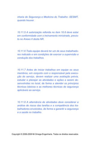 nharia de Segurança e Medicina do Trabalho -SESMT,
     quando houver.



     10.11.5 A autorização referida no item 10.8 deve estar
     em conformidade com o treinamento ministrado, previs-
     to no Anexo II desta NR.



     10.11.6 Toda equipe deverá ter um de seus trabalhado-
     res indicado e em condições de exercer a supervisão e
     condução dos trabalhos.



     10.11.7 Antes de iniciar trabalhos em equipe os seus
     membros, em conjunto com o responsável pela execu-
     ção do serviço, devem realizar uma avaliação prévia,
     estudar e planejar as atividades e ações a serem de-
     senvolvidas no local, de forma a atender os princípios
     técnicos básicos e as melhores técnicas de segurança
     aplicáveis ao serviço.



     10.11.8 A alternância de atividades deve considerar a
     análise de riscos das tarefas e a competência dos tra-
     balhadores envolvidos, de forma a garantir a segurança
     e a saúde no trabalho.




Copyright © 2006-2008 Mi Omega Engenharia. Todos os direitos reservados
 