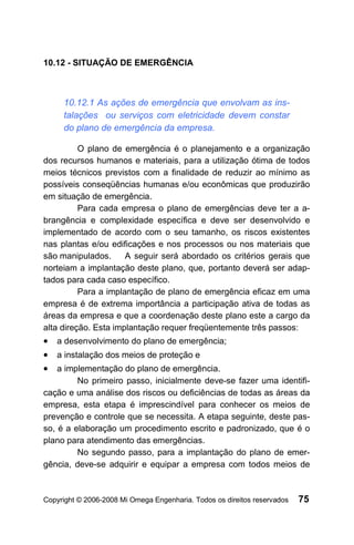 10.12 - SITUAÇÃO DE EMERGÊNCIA



     10.12.1 As ações de emergência que envolvam as ins-
     talações ou serviços com eletricidade devem constar
     do plano de emergência da empresa.

          O plano de emergência é o planejamento e a organização
dos recursos humanos e materiais, para a utilização ótima de todos
meios técnicos previstos com a finalidade de reduzir ao mínimo as
possíveis conseqüências humanas e/ou econômicas que produzirão
em situação de emergência.
          Para cada empresa o plano de emergências deve ter a a-
brangência e complexidade específica e deve ser desenvolvido e
implementado de acordo com o seu tamanho, os riscos existentes
nas plantas e/ou edificações e nos processos ou nos materiais que
são manipulados.      A seguir será abordado os critérios gerais que
norteiam a implantação deste plano, que, portanto deverá ser adap-
tados para cada caso específico.
          Para a implantação de plano de emergência eficaz em uma
empresa é de extrema importância a participação ativa de todas as
áreas da empresa e que a coordenação deste plano este a cargo da
alta direção. Esta implantação requer freqüentemente três passos:
• a desenvolvimento do plano de emergência;
• a instalação dos meios de proteção e
• a implementação do plano de emergência.
         No primeiro passo, inicialmente deve-se fazer uma identifi-
cação e uma análise dos riscos ou deficiências de todas as áreas da
empresa, esta etapa é imprescindível para conhecer os meios de
prevenção e controle que se necessita. A etapa seguinte, deste pas-
so, é a elaboração um procedimento escrito e padronizado, que é o
plano para atendimento das emergências.
         No segundo passo, para a implantação do plano de emer-
gência, deve-se adquirir e equipar a empresa com todos meios de



Copyright © 2006-2008 Mi Omega Engenharia. Todos os direitos reservados   75
 