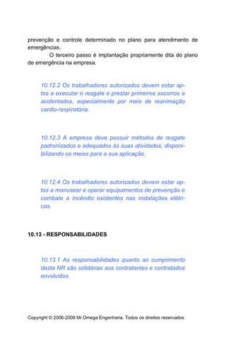 prevenção e controle determinado no plano para atendimento de
emergências.
        O terceiro passo é implantação propriamente dita do plano
de emergência na empresa.



     10.12.2 Os trabalhadores autorizados devem estar ap-
     tos a executar o resgate e prestar primeiros socorros a
     acidentados, especialmente por meio de reanimação
     cardio-respiratória.



     10.12.3 A empresa deve possuir métodos de resgate
     padronizados e adequados às suas atividades, disponi-
     bilizando os meios para a sua aplicação.



     10.12.4 Os trabalhadores autorizados devem estar ap-
     tos a manusear e operar equipamentos de prevenção e
     combate a incêndio existentes nas instalações elétri-
     cas.



10.13 - RESPONSABILIDADES



     10.13.1 As responsabilidades quanto ao cumprimento
     desta NR são solidárias aos contratantes e contratados
     envolvidos.




Copyright © 2006-2008 Mi Omega Engenharia. Todos os direitos reservados
 
