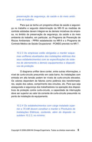 preservação da segurança, da saúde e do meio ambi-
     ente do trabalho.

         Para que se tenha um programa eficaz de saúde e seguran-
ça no trabalho e segundo determinação da NR-10 as medidas de
controle adotadas devem integrar-se às demais iniciativas da empre-
sa, no âmbito da preservação da segurança, da saúde e do meio
ambiente do trabalho, em particular, ao Programa de Prevenção de
Riscos Ambientais - PPRA estabelecido na NR-9 e o Programa de
Controle Médico de Saúde Ocupacional - PCMSO previsto na NR 7.



     10.2.3 As empresas estão obrigadas a manter esque-
     mas unifilares atualizados das instalações elétricas dos
     seus estabelecimentos com as especificações do siste-
     ma de aterramento e demais equipamentos e dispositi-
     vos de proteção.

         O diagrama unifilar deve conter, entre outras informações, o
nível de curto-circuito presumido em cada barra. As instalações com
entrada em alta tensão podem ter níveis de curto-circuito elevados.
Os valores dependem de fatores como potência dos transformado-
res, seção dos cabos, comprimento dos circuitos, etc. Para que seja
assegurada a segurança dos trabalhadores na operação dos disposi-
tivos de proteção contra curto-circuito, a capacidade de interrupção
deve ser superior ao valor da corrente de curto-circuito presumido no
ponto de instalação do equipamento.



     10.2.4 Os estabelecimentos com carga instalada supe-
     rior a 75 kW devem constituir e manter o Prontuário de
     Instalações Elétricas, contendo, além do disposto no
     subitem 10.2.3, no mínimo:




Copyright © 2006-2008 Mi Omega Engenharia. Todos os direitos reservados   5
 