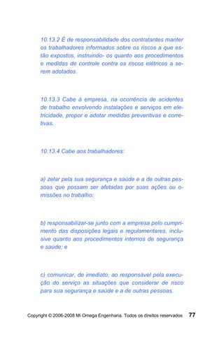 10.13.2 É de responsabilidade dos contratantes manter
     os trabalhadores informados sobre os riscos a que es-
     tão expostos, instruindo- os quanto aos procedimentos
     e medidas de controle contra os riscos elétricos a se-
     rem adotados.



     10.13.3 Cabe à empresa, na ocorrência de acidentes
     de trabalho envolvendo instalações e serviços em ele-
     tricidade, propor e adotar medidas preventivas e corre-
     tivas.



     10.13.4 Cabe aos trabalhadores:



     a) zelar pela sua segurança e saúde e a de outras pes-
     soas que possam ser afetadas por suas ações ou o-
     missões no trabalho;



     b) responsabilizar-se junto com a empresa pelo cumpri-
     mento das disposições legais e regulamentares, inclu-
     sive quanto aos procedimentos internos de segurança
     e saúde; e



     c) comunicar, de imediato, ao responsável pela execu-
     ção do serviço as situações que considerar de risco
     para sua segurança e saúde e a de outras pessoas.



Copyright © 2006-2008 Mi Omega Engenharia. Todos os direitos reservados   77
 