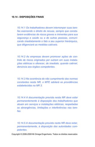 10.14 - DISPOSIÇÕES FINAIS



     10.14.1 Os trabalhadores devem interromper suas tare-
     fas exercendo o direito de recusa, sempre que consta-
     tarem evidências de riscos graves e iminentes para sua
     segurança e saúde ou a de outras pessoas, comuni-
     cando imediatamente o fato a seu superior hierárquico,
     que diligenciará as medidas cabíveis.



     10.14.2 As empresas devem promover ações de con-
     trole de riscos originados por outrem em suas instala-
     ções elétricas e oferecer, de imediato, quando cabível,
     denúncia aos órgãos competentes.



     10.14.3 Na ocorrência do não cumprimento das normas
     constantes nesta NR, o MTE adotará as providências
     estabelecidas na NR 3.



     10.14.4 A documentação prevista nesta NR deve estar
     permanentemente à disposição dos trabalhadores que
     atuam em serviços e instalações elétricas, respeitadas
     as abrangências, limitações e interferências nas tare-
     fas.



     10.14.5 A documentação prevista nesta NR deve estar,
     permanentemente, à disposição das autoridades com-
     petentes.
Copyright © 2006-2008 Mi Omega Engenharia. Todos os direitos reservados
 