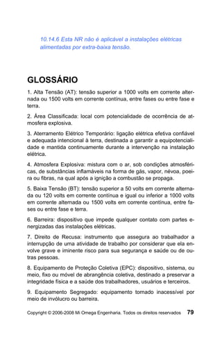 10.14.6 Esta NR não é aplicável a instalações elétricas
     alimentadas por extra-baixa tensão.




GLOSSÁRIO
1. Alta Tensão (AT): tensão superior a 1000 volts em corrente alter-
nada ou 1500 volts em corrente contínua, entre fases ou entre fase e
terra.
2. Área Classificada: local com potencialidade de ocorrência de at-
mosfera explosiva.
3. Aterramento Elétrico Temporário: ligação elétrica efetiva confiável
e adequada intencional à terra, destinada a garantir a equipotenciali-
dade e mantida continuamente durante a intervenção na instalação
elétrica.
4. Atmosfera Explosiva: mistura com o ar, sob condições atmosféri-
cas, de substâncias inflamáveis na forma de gás, vapor, névoa, poei-
ra ou fibras, na qual após a ignição a combustão se propaga.
5. Baixa Tensão (BT): tensão superior a 50 volts em corrente alterna-
da ou 120 volts em corrente contínua e igual ou inferior a 1000 volts
em corrente alternada ou 1500 volts em corrente contínua, entre fa-
ses ou entre fase e terra.
6. Barreira: dispositivo que impede qualquer contato com partes e-
nergizadas das instalações elétricas.
7. Direito de Recusa: instrumento que assegura ao trabalhador a
interrupção de uma atividade de trabalho por considerar que ela en-
volve grave e iminente risco para sua segurança e saúde ou de ou-
tras pessoas.
8. Equipamento de Proteção Coletiva (EPC): dispositivo, sistema, ou
meio, fixo ou móvel de abrangência coletiva, destinado a preservar a
integridade física e a saúde dos trabalhadores, usuários e terceiros.
9. Equipamento Segregado: equipamento tornado inacessível por
meio de invólucro ou barreira.

Copyright © 2006-2008 Mi Omega Engenharia. Todos os direitos reservados   79
 