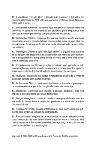 10. Extra-Baixa Tensão (EBT): tensão não superior a 50 volts em
corrente alternada ou 120 volts em corrente contínua, entre fases ou
entre fase e terra.
11. Influências Externas: variáveis que devem ser consideradas na
definição e seleção de medidas de proteção para segurança das
pessoas e desempenho dos componentes da instalação.
12. Instalação Elétrica: conjunto das partes elétricas e não elétricas
associadas e com características coordenadas entre si, que são ne-
cessárias ao funcionamento de uma parte determinada de um siste-
ma elétrico.
13. Instalação Liberada para Serviços (BT/AT): aquela que garanta
as condições de segurança ao trabalhador por meio de procedimen-
tos e equipamentos adequados desde o início até o final dos traba-
lhos e liberação para uso.
14. Impedimento de Reenergização: condição que garante a não
energização do circuito através de recursos e procedimentos apropri-
ados, sob controle dos trabalhadores envolvidos nos serviços.
15. Invólucro: envoltório de partes energizadas destinado a impedir
qualquer contato com partes internas.
16. Isolamento Elétrico: processo destinado a impedir a passagem
de corrente elétrica, por interposição de materiais isolantes.
17. Obstáculo: elemento que impede o contato acidental, mas não
impede o contato direto por ação deliberada.
18. Perigo: situação ou condição de risco com probabilidade de cau-
sar lesão física ou dano à saúde das pessoas por ausência de medi-
das de controle.
19. Pessoa Advertida: pessoa informada ou com conhecimento sufi-
ciente para evitar os perigos da eletricidade.
20. Procedimento: seqüência de operações a serem desenvolvidas
para realização de um determinado trabalho, com a inclusão dos
meios materiais e humanos, medidas de segurança e circunstâncias
que impossibilitem sua realização.



Copyright © 2006-2008 Mi Omega Engenharia. Todos os direitos reservados
 