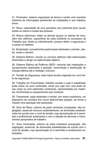 21. Prontuário: sistema organizado de forma a conter uma memória
dinâmica de informações pertinentes às instalações e aos trabalha-
dores.
22. Risco: capacidade de uma grandeza com potencial para causar
lesões ou danos à saúde das pessoas.
23. Riscos Adicionais: todos os demais grupos ou fatores de risco,
além dos elétricos, específicos de cada ambiente ou processos de
Trabalho que, direta ou indiretamente, possam afetar a segurança e
a saúde no trabalho.
24. Sinalização: procedimento padronizado destinado a orientar, aler-
tar, avisar e advertir.
25. Sistema Elétrico: circuito ou circuitos elétricos inter-relacionados
destinados a atingir um determinado objetivo.
26. Sistema Elétrico de Potência (SEP): conjunto das instalações e
equipamentos destinados à geração, transmissão e distribuição de
energia elétrica até a medição, inclusive.
27. Tensão de Segurança: extra baixa tensão originada em uma fon-
te de segurança.
28. Trabalho em Proximidade: trabalho durante o qual o trabalhador
pode entrar na zona controlada, ainda que seja com uma parte do
seu corpo ou com extensões condutoras, representadas por materi-
ais, ferramentas ou equipamentos que manipule.
29. Travamento: ação destinada a manter, por meios mecânicos, um
dispositivo de manobra fixo numa determinada posição, de forma a
impedir uma operação não autorizada.
30. Zona de Risco: entorno de parte condutora energizada, não se-
gregada, acessível inclusive acidentalmente, de dimensões estabele-
cidas de acordo com o nível de tensão, cuja aproximação só é permi-
tida a profissionais autorizados e com a adoção de técnicas e instru-
mentos apropriados de trabalho.
31. Zona Controlada: entorno de parte condutora energizada, não
segregada, acessível, de dimensões estabelecidas de acordo com o
nível de tensão, cuja aproximação só é permitida a profissionais au-
torizados.

Copyright © 2006-2008 Mi Omega Engenharia. Todos os direitos reservados   81
 