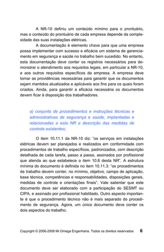 A NR-10 definiu um conteúdo mínimo para o prontuário,
mas o conteúdo do prontuário de cada empresa depende da comple-
xidade das suas instalações elétricas.
         A documentação é elemento chave para que uma empresa
possa implementar com sucesso e eficácia um sistema de gerencia-
mento em segurança e saúde no trabalho bem sucedido. No entanto,
esta documentação deve conter os registros necessários para de-
monstrar o atendimento aos requisitos legais, em particular a NR-10,
e aos outros requisitos específicos da empresa. A empresa deve
tomar as providências necessárias para garantir que os documentos
sejam mantidos atualizados e aplicáveis aos fins para os quais foram
criados. Ainda, para garantir a eficácia necessária os documentos
devem ficar à disposição dos trabalhadores.



     a) conjunto de procedimentos e instruções técnicas e
     administrativas de segurança e saúde, implantadas e
     relacionadas a esta NR e descrição das medidas de
     controle existentes;

         O item 10.11.1 da NR-10 diz: “os serviços em instalações
elétricas devem ser planejados e realizados em conformidade com
procedimentos de trabalho específicos, padronizados, com descrição
detalhada de cada tarefa, passo a passo, assinados por profissional
que atenda ao que estabelece o item 10.8 desta NR”. A estrutura
mínima do documento é definida no item 10.11.3: “os procedimentos
de trabalho devem conter, no mínimo, objetivo, campo de aplicação,
base técnica, competências e responsabilidades, disposições gerais,
medidas de controle e orientações finais”. Vale salientar que este
documento deve ser elaborado com a participação do SESMT ou
CIPA, e assinado por profissional habilitado. Outro aspecto importan-
te é que o procedimento técnico não é mais separado do procedi-
mento de segurança. Agora, um único documento deve conter os
dois aspectos do trabalho.




Copyright © 2006-2008 Mi Omega Engenharia. Todos os direitos reservados   6
 