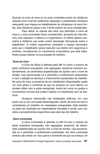 Quando na zona de risco ou na zona controlada existir um obstáculo
isolante (com nível de isolamento adequado e estabilidade mecânica
adequada) que impeça os trabalhadores de ultrapassar os seus limi-
tes, este obstáculo passa a ser o limite exterior da zona considerada.
          Para definir os valores dos raios que delimitam a zona de
risco e a zona controlada foram considerados, do ponto de vista téc-
nico, dois aspectos: o elétrico e o ergométrico. O critério elétrico con-
sidera a distância que pode ocorre descargas disrruptivas sobre o
trabalhador. O critério ergonômico considera o espaço necessário
para que o trabalhador possa executar sua tarefa com segurança e
conforto, considerando os movimentos involuntários que este traba-
lhador possa realizar na sua posição de trabalho.

 Zona de risco
         A Zona de Risco é definida pela NR-10 como o entorno de
parte condutora energizada, não segregada, acessível inclusive aci-
dentalmente, de dimensões estabelecidas de acordo com o nível de
tensão, cuja aproximação só é permitida a profissionais autorizados
e com a adoção de técnicas e instrumentos apropriados de trabalho.
Na zona de risco a presença de um trabalhador desprotegido supõe
um risco grave e eminente de que se produza um arco elétrico ou
contato direto com a parte energizada, tendo em conta os gestos e
movimentos normais que podem realizar um trabalhador sem se des-
locar.
         Qualquer intervenção nas instalações elétricas, em uma
parte viva ou em uma parte desenergizada, dentro da zona de risco é
considerada um trabalho em instalações energizadas. Este trabalho
só pode ser realizado por trabalhadores treinados e ainda, com mé-
todos e procedimentos específicos para este tipo de trabalho.

 Zona controlada
        A Zona Controlada é definida na NR-10 com o entorno de
parte condutora energizada, não segregada, acessível, de dimen-
sões estabelecidas de acordo com o nível de tensão, cuja aproxima-
ção só é permitida a profissionais autorizados. Na zona controlada
embora não exista um risco grave e eminente de que se produza um

Copyright © 2006-2008 Mi Omega Engenharia. Todos os direitos reservados   87
 