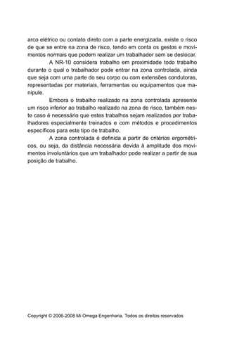 arco elétrico ou contato direto com a parte energizada, existe o risco
de que se entre na zona de risco, tendo em conta os gestos e movi-
mentos normais que podem realizar um trabalhador sem se deslocar.
         A NR-10 considera trabalho em proximidade todo trabalho
durante o qual o trabalhador pode entrar na zona controlada, ainda
que seja com uma parte do seu corpo ou com extensões condutoras,
representadas por materiais, ferramentas ou equipamentos que ma-
nipule.
         Embora o trabalho realizado na zona controlada apresente
um risco inferior ao trabalho realizado na zona de risco, também nes-
te caso é necessário que estes trabalhos sejam realizados por traba-
lhadores especialmente treinados e com métodos e procedimentos
específicos para este tipo de trabalho.
         A zona controlada é definida a partir de critérios ergométri-
cos, ou seja, da distância necessária devida à amplitude dos movi-
mentos involuntários que um trabalhador pode realizar a partir de sua
posição de trabalho.




Copyright © 2006-2008 Mi Omega Engenharia. Todos os direitos reservados
 