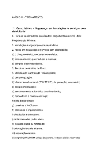 ANEXO III - TREINAMENTO



 1. Curso básico - Segurança em instalações e serviços com
eletricidade
I - Para os trabalhadores autorizados: carga horária mínima -40h:
Programação Mínima:
1. introdução à segurança com eletricidade.
2. riscos em instalações e serviços com eletricidade:
a) o choque elétrico, mecanismos e efeitos;
b) arcos elétricos; queimaduras e quedas;
c) campos eletromagnéticos.
3. Técnicas de Análise de Risco.
4. Medidas de Controle do Risco Elétrico:
a) desenergização.
b) aterramento funcional (TN / TT / IT); de proteção; temporário;
c) equipotencialização;
d) seccionamento automático da alimentação;
e) dispositivos a corrente de fuga;
f) extra baixa tensão;
g) barreiras e invólucros;
h) bloqueios e impedimentos;
i) obstáculos e anteparos;
j) isolamento das partes vivas;
k) isolação dupla ou reforçada;
l) colocação fora de alcance;
m) separação elétrica.
Copyright © 2006-2008 Mi Omega Engenharia. Todos os direitos reservados
 