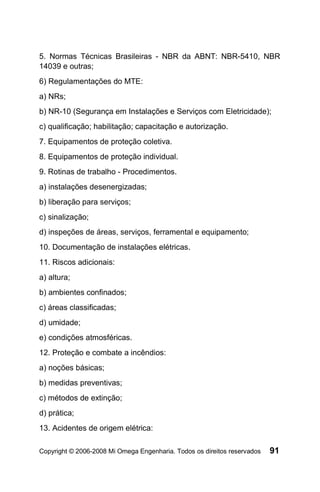 5. Normas Técnicas Brasileiras - NBR da ABNT: NBR-5410, NBR
14039 e outras;
6) Regulamentações do MTE:
a) NRs;
b) NR-10 (Segurança em Instalações e Serviços com Eletricidade);
c) qualificação; habilitação; capacitação e autorização.
7. Equipamentos de proteção coletiva.
8. Equipamentos de proteção individual.
9. Rotinas de trabalho - Procedimentos.
a) instalações desenergizadas;
b) liberação para serviços;
c) sinalização;
d) inspeções de áreas, serviços, ferramental e equipamento;
10. Documentação de instalações elétricas.
11. Riscos adicionais:
a) altura;
b) ambientes confinados;
c) áreas classificadas;
d) umidade;
e) condições atmosféricas.
12. Proteção e combate a incêndios:
a) noções básicas;
b) medidas preventivas;
c) métodos de extinção;
d) prática;
13. Acidentes de origem elétrica:

Copyright © 2006-2008 Mi Omega Engenharia. Todos os direitos reservados   91
 