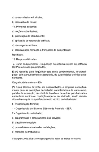 a) causas diretas e indiretas;
b) discussão de casos;
14. Primeiros socorros:
a) noções sobre lesões;
b) priorização do atendimento;
c) aplicação de respiração artificial;
d) massagem cardíaca;
e) técnicas para remoção e transporte de acidentados;
f) práticas.
15. Responsabilidades.
 2. Curso complementar - Segurança no sistema elétrico de potência
(SEP) e em suas proximidades.
É pré-requisito para freqüentar este curso complementar, ter partici-
pado, com aproveitamento satisfatório, do curso básico definido ante-
riormente.
Carga horária mínima - 40h
(*) Estes tópicos deverão ser desenvolvidos e dirigidos especifica-
mente para as condições de trabalho características de cada ramo,
padrão de operação, de nível de tensão e de outras peculiaridades
específicas ao tipo ou condição especial de atividade, sendo obede-
cida a hierarquia no aperfeiçoamento técnico do trabalhador.
I - Programação Mínima:
1 - Organização do Sistema Elétrico de Potencia - SEP.
2 - Organização do trabalho:
a) programação e planejamento dos serviços;
b) trabalho em equipe;
c) prontuário e cadastro das instalações;
d) métodos de trabalho; e

Copyright © 2006-2008 Mi Omega Engenharia. Todos os direitos reservados
 