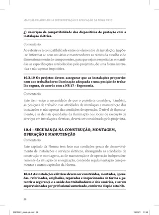 MANUAL DE AUXÍLIO NA INTERPRETAÇÃO E APLICAÇÃO DA NOVA NR10
38
g) descrição da compatibilidade dos dispositivos de proteção com a
instalação elétrica.
Comentário
Ao referir-se à compatibilidade entre os elementos da instalação, impõe-
-se informar ao seus usuários e mantenedores as razões da escolha e do
dimensionamento de componentes, para que sejam respeitadas e manti-
das as especificações estabelecidas pelo projetista, de uma forma instru-
tiva e não apenas impositiva.
10.3.10 Os projetos devem assegurar que as instalações proporcio-
nem aos trabalhadores iluminação adequada e uma posição de traba-
lho segura, de acordo com a NR 17 - Ergonomia.
Comentário
Este item exige a necessidade de que o projetista considere, também,
as posições de trabalho nas atividades de instalação e manutenção das
instalações e não apenas das condições de operação. O nível de ilumina-
mento, e as demais qualidades da iluminação nos locais de execução de
serviços em instalações elétricas, deverá ser considerado pelo projetista.
10.4 - SEGURANÇA NA CONSTRUÇÃO, MONTAGEM,
OPERAÇÃO E MANUTENÇÃO
Comentário
Este capítulo da Norma tem foco nas condições gerais de desenvolvi-
mento de instalações e serviços elétricos, abrangendo as atividades de
construção e montagens, as de manutenção e de operação independen-
temente da situação de energização, contendo regulamentação comple-
mentar a outros capítulos da Norma.
10.4.1 As instalações elétricas devem ser construídas, montadas, opera-
das, reformadas, ampliadas, reparadas e inspecionadas de forma a ga-
rantir a segurança e a saúde dos trabalhadores e dos usuários, e serem
supervisionadas por profissional autorizado, conforme dispõe esta NR.
35978001_miolo ok.indd 38 15/03/11 11:58
 