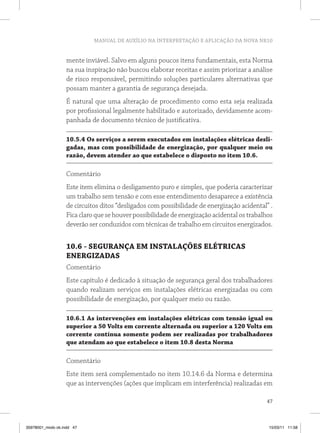 MANUAL DE AUXÍLIO NA INTERPRETAÇÃO E APLICAÇÃO DA NOVA NR10
47
mente inviável. Salvo em alguns poucos itens fundamentais, esta Norma
na sua inspiração não buscou elaborar receitas e assim priorizar a análise
de risco responsável, permitindo soluções particulares alternativas que
possam manter a garantia de segurança desejada.
É natural que uma alteração de procedimento como esta seja realizada
por profissional legalmente habilitado e autorizado, devidamente acom-
panhada de documento técnico de justificativa.
10.5.4 Os serviços a serem executados em instalações elétricas desli-
gadas, mas com possibilidade de energização, por qualquer meio ou
razão, devem atender ao que estabelece o disposto no item 10.6.
Comentário
Este item elimina o desligamento puro e simples, que poderia caracterizar
um trabalho sem tensão e com esse entendimento desaparece a existência
de circuitos ditos “desligados com possibilidade de energização acidental” .
Ficaclaroquesehouverpossibilidadedeenergizaçãoacidentalostrabalhos
deverão ser conduzidos com técnicas de trabalho em circuitos energizados.
10.6 - SEGURANÇA EM INSTALAÇÕES ELÉTRICAS
ENERGIZADAS
Comentário
Este capítulo é dedicado à situação de segurança geral dos trabalhadores
quando realizam serviços em instalações elétricas energizadas ou com
possibilidade de energização, por qualquer meio ou razão.
10.6.1 As intervenções em instalações elétricas com tensão igual ou
superior a 50 Volts em corrente alternada ou superior a 120 Volts em
corrente contínua somente podem ser realizadas por trabalhadores
que atendam ao que estabelece o item 10.8 desta Norma
Comentário
Este item será complementado no item 10.14.6 da Norma e determina
que as intervenções (ações que implicam em interferência) realizadas em
35978001_miolo ok.indd 47 15/03/11 11:58
 