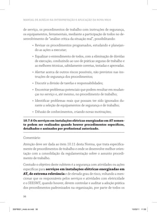 MANUAL DE AUXÍLIO NA INTERPRETAÇÃO E APLICAÇÃO DA NOVA NR10
56
de serviço, os procedimentos de trabalho com instruções de segurança,
os equipamentos, ferramentais, mediante a participação de todos no de-
senvolvimento de “análise crítica da situação real”, possibilitando:
•	 Revisar os procedimentos programados, estudando e planejan-
do as ações a executar;
•	 Equalizar o entendimento de todos, com a eliminação de dúvidas
de execução, conduzindo ao uso de práticas seguras de trabalho e
as melhores técnicas, sabidamente corretas, testadas e aprovadas.
•	 Alertar acerca de outros riscos possíveis, não previstos nas ins-
truções de segurança dos procedimentos;
•	 Discutir a divisão de tarefas e responsabilidades;
•	 Encontrar problemas potenciais que podem resultar em mudan-
ças no serviço e, até mesmo, no procedimento de trabalho;
•	 Identificar problemas reais que possam ter sido ignorados du-
rante a seleção de equipamentos de segurança e de trabalho;
•	 Difusão de conhecimentos, criando novas motivações;
10.7.6 Os serviços em instalações elétricas energizadas em AT somen-
te podem ser realizados quando houver procedimentos específicos,
detalhados e assinados por profissional autorizado.
Comentário
Atenção deve ser dada ao item 10.11 desta Norma, que trata especifica-
mente de procedimentos de trabalho e onde se desenvolve melhor orien-
tação com a consolidação da regulamentação sobre o assunto procedi-
mento de trabalho.
Contudo o objetivo deste subitem é a segurança com atividades ou ações
específicas para serviços em instalações elétricas energizadas em
AT, de extrema relevância e de elevado grau de risco, voltando a men-
cionar que os responsáveis pelos serviços e atividades com eletricidade
e o SEESMT, quando houver, devem controlar e auditar a adoção prática
dos procedimentos padronizados na organização, por parte de todos os
35978001_miolo ok.indd 56 15/03/11 11:59
 
