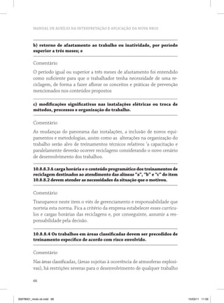 MANUAL DE AUXÍLIO NA INTERPRETAÇÃO E APLICAÇÃO DA NOVA NR10
66
b) retorno de afastamento ao trabalho ou inatividade, por período
superior a três meses; e
Comentário
O período igual ou superior a três meses de afastamento foi entendido
como suficiente para que o trabalhador tenha necessidade de uma re-
ciclagem, de forma a fazer aflorar os conceitos e práticas de prevenção
mencionados nos conteúdos propostos
c) modificações significativas nas instalações elétricas ou troca de
métodos, processos e organização do trabalho.
Comentário
As mudanças do panorama das instalações, a inclusão de novos equi-
pamentos e metodologias, assim como as alterações na organização do
trabalho serão alvo de treinamentos técnicos relativos ‘a capacitação e
paralelamente deverão ocorrer reciclagens considerando o novo cenário
de desenvolvimento dos trabalhos.
10.8.8.3 A carga horária e o conteúdo programático dos treinamentos de
reciclagem destinados ao atendimento das alíneas “a”, “b” e “c” do item
10.8.8.2 devem atender as necessidades da situação que o motivou.
Comentário
Transparece neste item o viés de gerenciamento e responsabilidade que
norteia esta norma. Fica a critério da empresa estabelecer esses currícu-
los e cargas horárias das reciclagens e, por conseguinte, assumir a res-
ponsabilidade pela decisão.
10.8.8.4 Os trabalhos em áreas classificadas devem ser precedidos de
treinamento especifico de acordo com risco envolvido.
Comentário
Nas áreas classificadas, (áreas sujeitas à ocorrência de atmosferas explosi-
vas), há restrições severas para o desenvolvimento de qualquer trabalho
35978001_miolo ok.indd 66 15/03/11 11:59
 