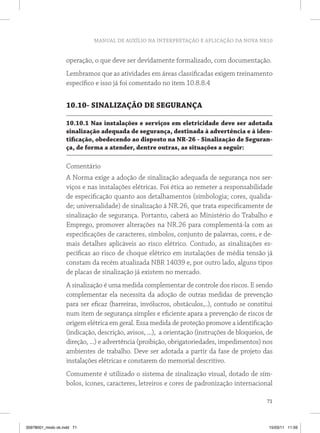 MANUAL DE AUXÍLIO NA INTERPRETAÇÃO E APLICAÇÃO DA NOVA NR10
71
operação, o que deve ser devidamente formalizado, com documentação.
Lembramos que as atividades em áreas classificadas exigem treinamento
específico e isso já foi comentado no item 10.8.8.4
10.10- SINALIZAÇÃO DE SEGURANÇA
10.10.1 Nas instalações e serviços em eletricidade deve ser adotada
sinalização adequada de segurança, destinada à advertência e à iden-
tificação, obedecendo ao disposto na NR-26 - Sinalização de Seguran-
ça, de forma a atender, dentre outras, as situações a seguir:
Comentário
A Norma exige a adoção de sinalização adequada de segurança nos ser-
viços e nas instalações elétricas. Foi ética ao remeter a responsabilidade
de especificação quanto aos detalhamentos (simbologia; cores, qualida-
de; universalidade) de sinalização à NR.26, que trata especificamente de
sinalização de segurança. Portanto, caberá ao Ministério do Trabalho e
Emprego, promover alterações na NR.26 para complementá-la com as
especificações de caracteres, símbolos, conjunto de palavras, cores, e de-
mais detalhes aplicáveis ao risco elétrico. Contudo, as sinalizações es-
pecíficas ao risco de choque elétrico em instalações de média tensão já
constam da recém atualizada NBR 14039 e, por outro lado, alguns tipos
de placas de sinalização já existem no mercado.
A sinalização é uma medida complementar de controle dos riscos. E sendo
complementar ela necessita da adoção de outras medidas de prevenção
para ser eficaz (barreiras, invólucros, obstáculos,..), contudo se constitui
num item de segurança simples e eficiente apara a prevenção de riscos de
origem elétrica em geral. Essa medida de proteção promove a identificação
(indicação, descrição, avisos, ...), a orientação (instruções de bloqueios, de
direção, ...) e advertência (proibição, obrigatoriedades, impedimentos) nos
ambientes de trabalho. Deve ser adotada a partir da fase de projeto das
instalações elétricas e constarem do memorial descritivo.
Comumente é utilizado o sistema de sinalização visual, dotado de sím-
bolos, ícones, caracteres, letreiros e cores de padronização internacional
35978001_miolo ok.indd 71 15/03/11 11:59
 