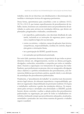 MANUAL DE AUXÍLIO NA INTERPRETAÇÃO E APLICAÇÃO DA NOVA NR10
75
trabalho, terão de ser descritas com detalhamento e descriminação das
medidas e orientações técnicas de segurança pertinentes.
Dessa forma, aproveitamos para consolidar a este os subitens 10.6.2,
10.7.6 e 10.11.3, que tratam especificamente de procedimentos de tra-
balho. Assim, teceremos um comentário único aos procedimentos de ati-
vidades ou ações para serviços em instalações elétricas, que devem ser
planejados, programados e realizados, considerando:
•	 ser específicos, padronizados, com descrição detalhada de cada
tarefa, incluindo-se as instruções de segurança passo a passo
com a seqüência lógica de sua execução;
•	 conter, no mínimo, o objetivo, campo de aplicação, base técnica,
competências, responsabilidades, medidas de controle, disposi-
ções gerais e orientações finais;
•	 ter a participação do SESMT, quando houver;
•	 ser assinados por profissional autorizado.
Por outro lado, queremos destacar a importância de que todos os proce-
dimentos devam ser, obrigatoriamente, escritos no idioma português,
divulgados, conhecidos, entendidos e cumpridos por todos os trabalha-
dores. Durante a capacitação e no treinamento de segurança dos traba-
lhadores, quer profissionais ou pessoas, deve ser assegurada a divulgação
clara e objetiva e o perfeito entendimento dos procedimentos, com fer-
ramentas didáticas que envolvam a prática, quando viável, e com aferição
da assimilação dos procedimentos padronizados.
Finalmente, o “procedimento de trabalho” se constitui num documento
técnico legal interno, de relevante importância e responsabilidade, que
deve ser organizado e disponibilizado em prontuário (subitem 10.2) para
o trabalhador, auditorias e gestão das instalações elétricas. Os respon-
sáveis pelos serviços e atividades com eletricidade e o SEESMT, quando
houver, devem controlar e auditar a adoção prática dos procedimentos
padronizados na organização, por parte de todos os trabalhadores en-
volvidos, lembrando sempre que procedimentos adequados, atualizados,
assimilados e praticados são uma ótima maneira de garantir o trabalho
seguro e saudável.
35978001_miolo ok.indd 75 15/03/11 11:59
 