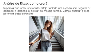 Análise de Risco, como usar?
Supomos que uma funcionária esteja subindo um escada sem segurar o
corrimão e olhando o celular ao mesmo tempo. Vamos analisar o risco
potencial dessa situação?
 