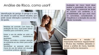 Análise de Risco, como usar?
Monitoramento e revisão: É
importante monitorar regularmente
a eficácia das medidas adotadas e
revisar a análise de riscos, fazendo
ajustes conforme necessário.
Avaliação do risco: Você deve
avaliar a gravidade do risco, ou
seja, qual é o potencial de lesão
se ocorrer um acidente, e a
probabilidade de que esse risco
se concretize, considerando a
frequência e a duração do uso do
celular na escada.
Medidas de controle: Com base na
avaliação do risco, você pode adotar
medidas para controlá-lo, como:
Evitar o uso do celular ao subir ou
descer escadas, mantendo-o
guardado.
Utilizar corrimãos e prestar atenção
ao ambiente ao seu redor para evitar
quedas.
Sensibilizar as pessoas sobre os
riscos do uso do celular em escadas
e incentivar práticas seguras.
Identificação do perigo: O perigo é o uso
do celular ao subir ou descer escadas, que
pode causar distração e aumentar o risco
de queda.
 