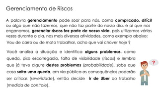 A palavra gerenciamento pode soar para nós, como complicado, difícil
ou algo que não fazemos, que não faz parte do nosso dia, é aí que nos
enganamos, gerenciar riscos faz parte de nossa vida, pois utilizamos várias
vezes durante o dia, nas mais diversas atividades, como exemplo abaixo:
Vou de carro ou de moto trabalhar, acho que vai chover hoje ?
Você analisa a situação e identifica alguns problemas, como
queda, piso escorregadio, falta de visibilidade (riscos) e lembra
que já teve alguns destes problemas (probabilidade), sabe que
caso sofra uma queda, em via pública as consequências poderão
ser críticas (severidade), então decide ir de Uber ao trabalho
(medida de controle).
Gerenciamento de Riscos
 