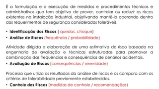 É a formulação e a execução de medidas e procedimentos técnicos e
administrativos que tem objetivo de prever, controlar ou reduzir os riscos
existentes na instalação industrial, objetivando mantê-lo operando dentro
dos requerimentos de segurança considerados toleráveis.
• Identificação dos Riscos ( quedas, choque)
• Análise de Riscos (frequência / probabilidade)
Atividade dirigida a elaboração de uma estimativa do risco baseado na
engenharia de avaliação e técnicas estruturadas para promover a
combinação das frequências e consequências de cenários acidentais.
• Avaliação de Riscos (consequências / severidade)
Processo que utiliza os resultados da análise de riscos e os compara com os
critérios de tolerabilidade previamente estabelecidos.
• Controle dos Riscos (medidas de controle / recomendações)
 