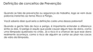 Definição de conceitos de Prevenção
Quando se fala de prevenção ou segurança do trabalho, logo se vem duas
palavras inerentes ao tema: Risco e Perigo.
Você saberia dizer qual seria a definição cada uma dessas palavras?
Quando a gente fala de risco e perigo, é importante entender a diferença
entre os dois. O perigo é aquilo que pode causar algum tipo de dano, como
uma lâmpada quebrada no chão. Já o risco é a chance de que esse dano
realmente aconteça, como o risco de alguém se cortar ao pisar nos cacos
de vidro da lâmpada.
 