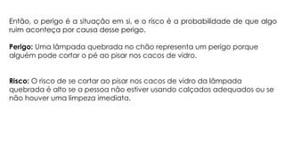 Então, o perigo é a situação em si, e o risco é a probabilidade de que algo
ruim aconteça por causa desse perigo.
Perigo: Uma lâmpada quebrada no chão representa um perigo porque
alguém pode cortar o pé ao pisar nos cacos de vidro.
Risco: O risco de se cortar ao pisar nos cacos de vidro da lâmpada
quebrada é alto se a pessoa não estiver usando calçados adequados ou se
não houver uma limpeza imediata.
 