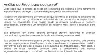 Você sabia que a análise de riscos em segurança do trabalho é uma ferramenta
importante para proteger a saúde e a segurança dos trabalhadores?
É como um procedimento de verificação que identifica os perigos no ambiente de
trabalho, avalia sua gravidade e probabilidade de ocorrência, e depois busca
formas de controlá-los. Essa análise ajuda a prevenir acidentes e doenças
ocupacionais, garantindo um ambiente de trabalho mais seguro e saudável para
todos.
Esse processo tem como objetivo principal prevenir acidentes e doenças
ocupacionais, garantindo um ambiente de trabalho seguro e saudável.
Essa análise é fundamental para a gestão da segurança do trabalho, pois permite
que os empregadores identifiquem os riscos existentes e implementem medidas
preventivas para proteger a saúde e a segurança dos trabalhadores. Além disso, a
análise de riscos também contribui para o cumprimento das normas
regulamentadoras e para a melhoria contínua das condições de trabalho.
Análise de Risco, para que serve?
 