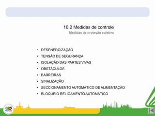 • DESENERGIZAÇÃO
• TENSÃO DE SEGURANÇA
• ISOLAÇÃO DAS PARTES VIVAS
• OBSTÁCULOS
• BARREIRAS
• SINALIZAÇÃO
• SECCIONAMENTO AUTOMÁTICO DE ALIMENTAÇÃO
• BLOQUEIO RELIGAMENTOAUTOMÁTICO
10.2 Medidas de controle
Medidas de proteção coletiva
 